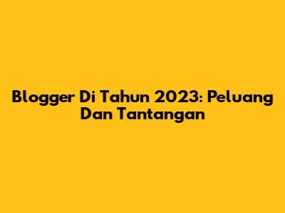 Blogger Di Tahun 2023: Peluang Dan Tantangan