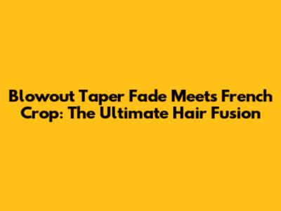 Blowout Taper Fade Meets French Crop: The Ultimate Hair Fusion