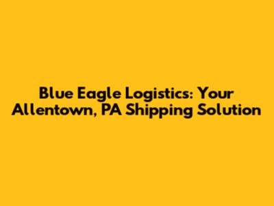 Blue Eagle Logistics: Your Allentown, PA Shipping Solution
