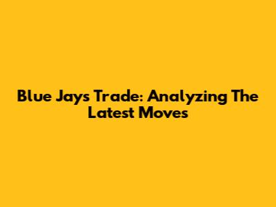 Blue Jays Trade: Analyzing The Latest Moves
