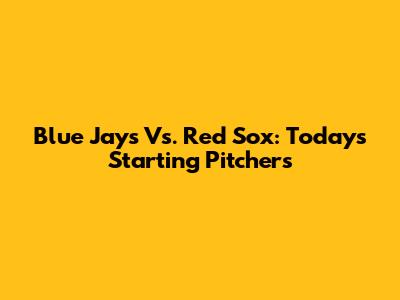 Blue Jays Vs. Red Sox: Today's Starting Pitchers