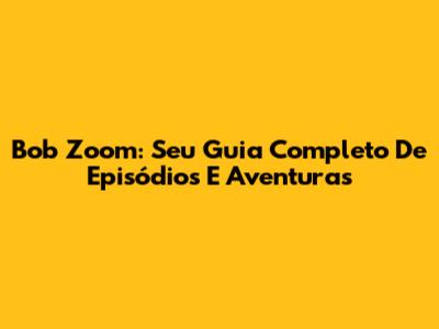Bob Zoom: Seu Guia Completo De Episódios E Aventuras