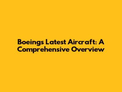 Boeing's Latest Aircraft: A Comprehensive Overview