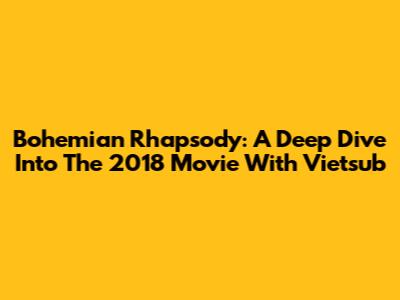 Bohemian Rhapsody: A Deep Dive Into The 2018 Movie With Vietsub