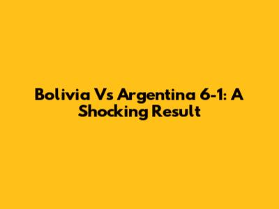 Bolivia Vs Argentina 6-1: A Shocking Result