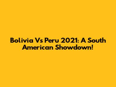 Bolivia Vs Peru 2021: A South American Showdown!