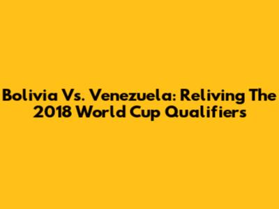 Bolivia Vs. Venezuela: Reliving The 2018 World Cup Qualifiers