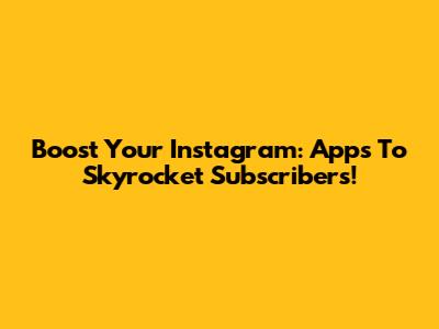 Boost Your Instagram: Apps To Skyrocket Subscribers!