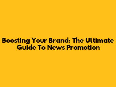 Boosting Your Brand: The Ultimate Guide To News Promotion
