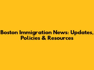Boston Immigration News: Updates, Policies & Resources