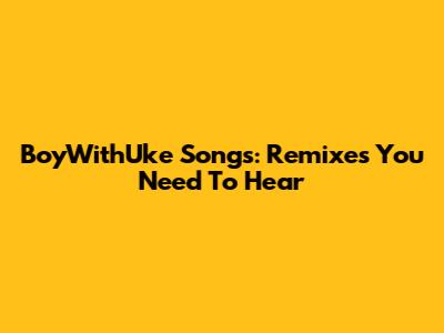 BoyWithUke Songs: Remixes You Need To Hear