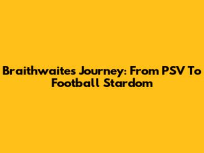Braithwaite's Journey: From PSV To Football Stardom