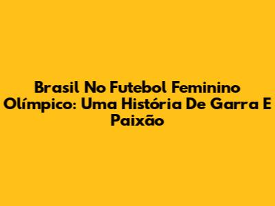 Brasil No Futebol Feminino Olímpico: Uma História De Garra E Paixão