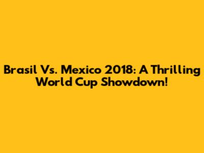Brasil Vs. Mexico 2018: A Thrilling World Cup Showdown!