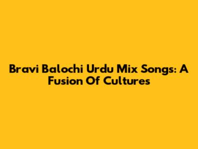 Bravi Balochi Urdu Mix Songs: A Fusion Of Cultures