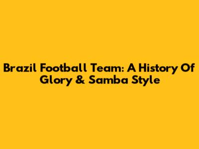 Brazil Football Team: A History Of Glory & Samba Style