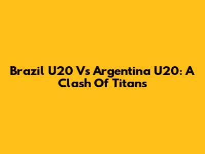 Brazil U20 Vs Argentina U20: A Clash Of Titans