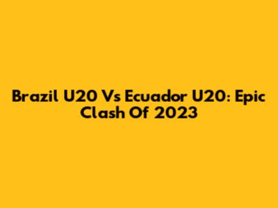 Brazil U20 Vs Ecuador U20: Epic Clash Of 2023