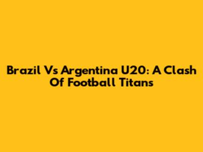 Brazil Vs Argentina U20: A Clash Of Football Titans