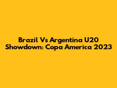 Brazil Vs Argentina U20 Showdown: Copa America 2023