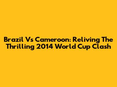 Brazil Vs Cameroon: Reliving The Thrilling 2014 World Cup Clash