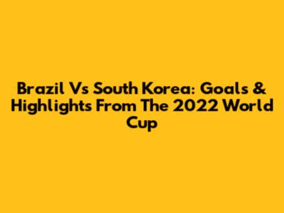 Brazil Vs South Korea: Goals & Highlights From The 2022 World Cup
