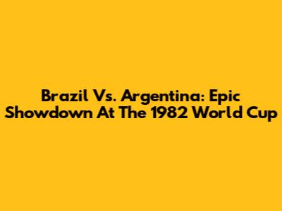 Brazil Vs. Argentina: Epic Showdown At The 1982 World Cup