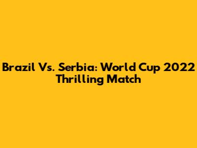 Brazil Vs. Serbia: World Cup 2022 Thrilling Match