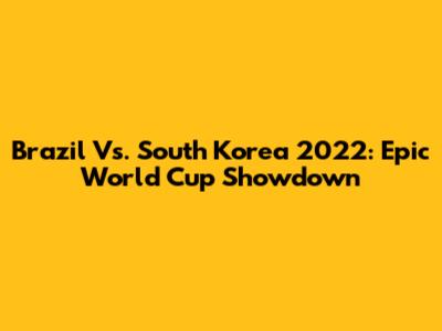 Brazil Vs. South Korea 2022: Epic World Cup Showdown
