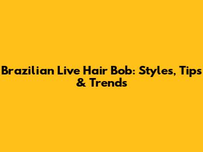 Brazilian Live Hair Bob: Styles, Tips & Trends