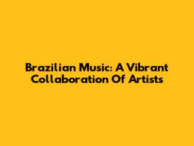 Brazilian Music: A Vibrant Collaboration Of Artists