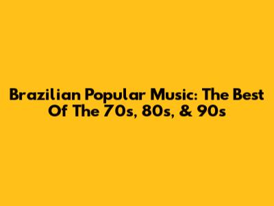 Brazilian Popular Music: The Best Of The 70s, 80s, & 90s