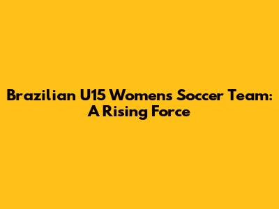 Brazilian U15 Women's Soccer Team: A Rising Force