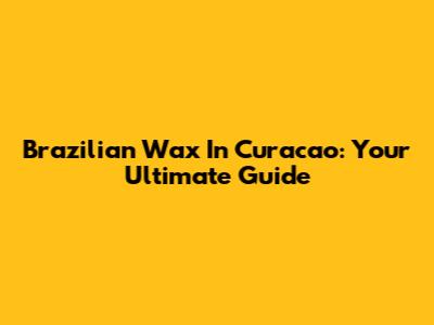 Brazilian Wax In Curacao: Your Ultimate Guide