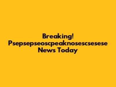 Breaking! Psepsepseoscpeaknosescsesese News Today