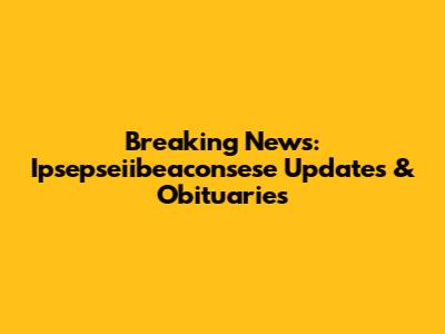 Breaking News: Ipsepseiibeaconsese Updates & Obituaries
