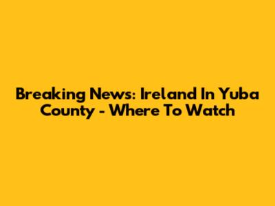 Breaking News: Ireland In Yuba County - Where To Watch