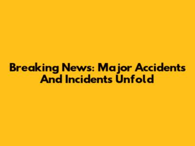 Breaking News: Major Accidents And Incidents Unfold