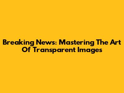 Breaking News: Mastering The Art Of Transparent Images