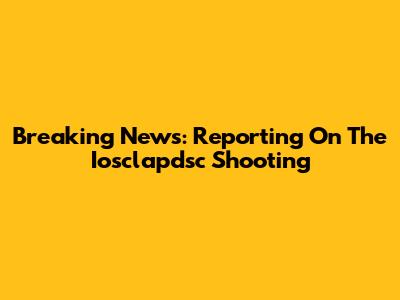 Breaking News: Reporting On The Iosclapdsc Shooting