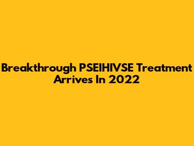 Breakthrough PSEIHIVSE Treatment Arrives In 2022