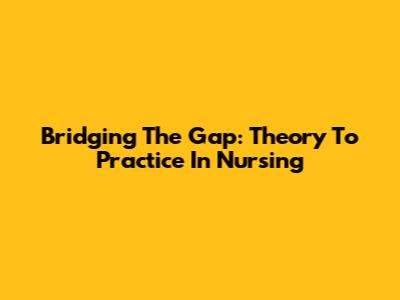Bridging The Gap: Theory To Practice In Nursing