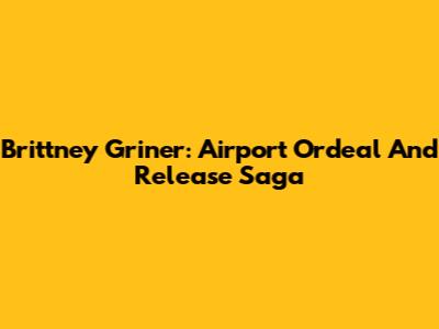 Brittney Griner: Airport Ordeal And Release Saga