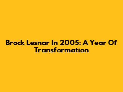 Brock Lesnar In 2005: A Year Of Transformation
