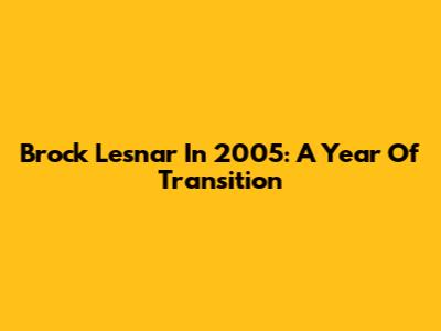 Brock Lesnar In 2005: A Year Of Transition