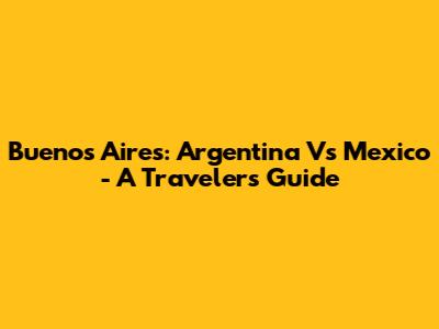 Buenos Aires: Argentina Vs Mexico - A Traveler's Guide