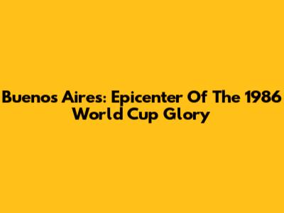 Buenos Aires: Epicenter Of The 1986 World Cup Glory