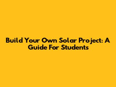 Build Your Own Solar Project: A Guide For Students