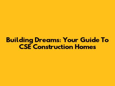 Building Dreams: Your Guide To CSE Construction Homes