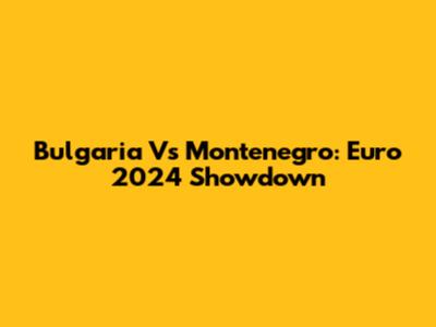 Bulgaria Vs Montenegro: Euro 2024 Showdown